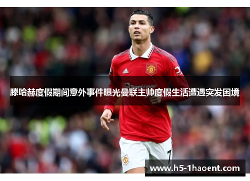 滕哈赫度假期间意外事件曝光曼联主帅度假生活遭遇突发困境 滕哈赫度假期间意外事件曝光曼联主帅度假生活遭遇突发困境