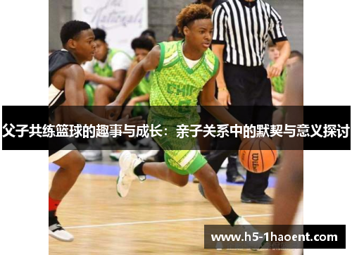 父子共练篮球的趣事与成长:亲子关系中的默契与意义探讨 父子共练篮球的趣事与成长:亲子关系中的默契与意义探讨
