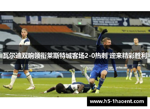 瓦尔迪双响领衔莱斯特城客场2-0热刺 迎来精彩胜利 瓦尔迪双响领衔莱斯特城客场2-0热刺 迎来精彩胜利