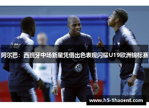 阿尔巴:西班牙中场新星凭借出色表现闪耀U19欧洲锦标赛 阿尔巴:西班牙中场新星凭借出色表现闪耀U19欧洲锦标赛