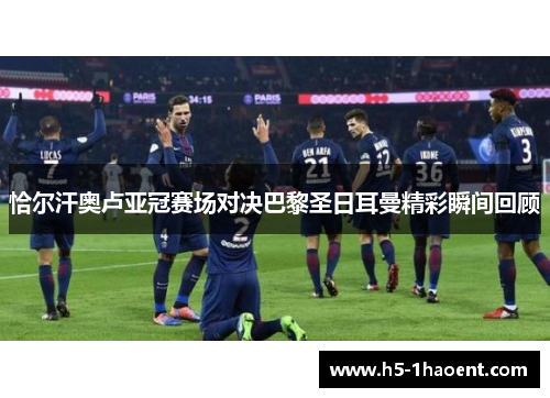 恰尔汗奥卢亚冠赛场对决巴黎圣日耳曼精彩瞬间回顾 恰尔汗奥卢亚冠赛场对决巴黎圣日耳曼精彩瞬间回顾