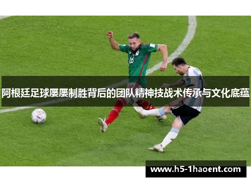 阿根廷足球屡屡制胜背后的团队精神技战术传承与文化底蕴