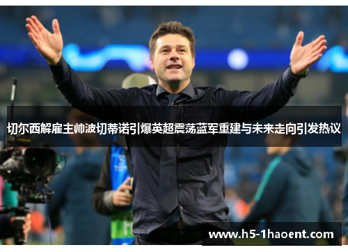 切尔西解雇主帅波切蒂诺引爆英超震荡蓝军重建与未来走向引发热议